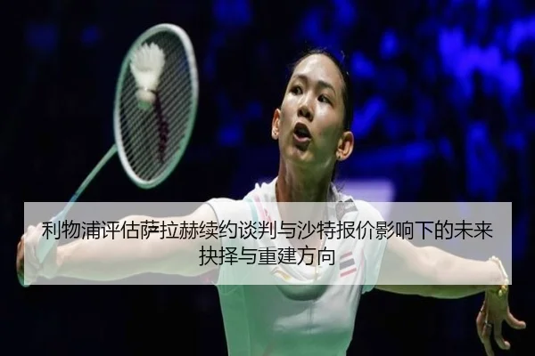 利物浦评估萨拉赫续约谈判与沙特报价影响下的未来抉择与重建方向