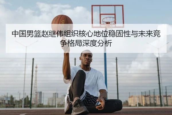 中国男篮赵继伟组织核心地位稳固性与未来竞争格局深度分析