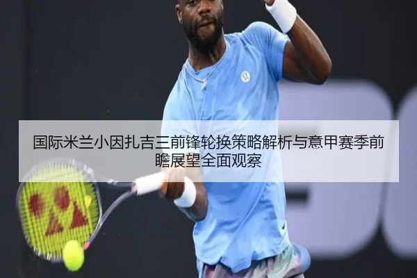 国际米兰小因扎吉三前锋轮换策略解析与意甲赛季前瞻展望全面观察