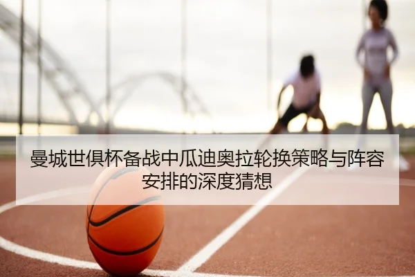 曼城世俱杯备战中瓜迪奥拉轮换策略与阵容安排的深度猜想