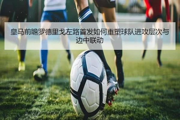 皇马前瞻罗德里戈左路首发如何重塑球队进攻层次与边中联动