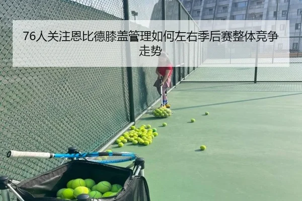 76人关注恩比德膝盖管理如何左右季后赛整体竞争走势
