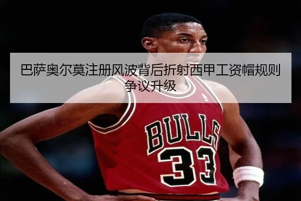 巴萨奥尔莫注册风波背后折射西甲工资帽规则争议升级